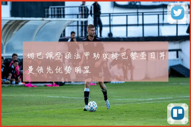 姆巴佩登顶法甲助攻榜巴黎圣日耳曼领先优势明显