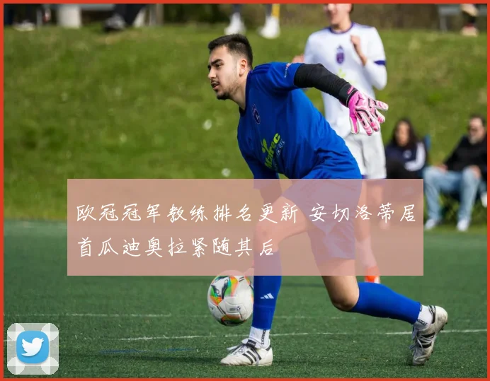 欧冠冠军教练排名更新 安切洛蒂居首瓜迪奥拉紧随其后