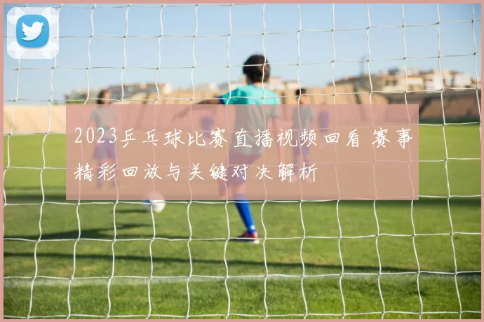2023乒乓球比赛直播视频回看 赛事精彩回放与关键对决解析