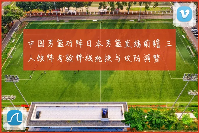 中国男篮对阵日本男篮直播前瞻 三人缺阵考验锋线轮换与攻防调整