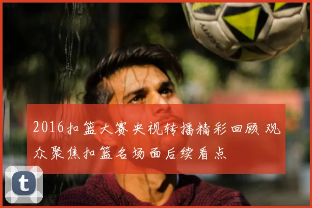 2016扣篮大赛央视转播精彩回顾 观众聚焦扣篮名场面后续看点