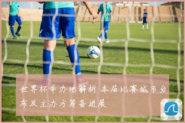 世界杯举办地解析 本届比赛城市分布及主办方筹备进展