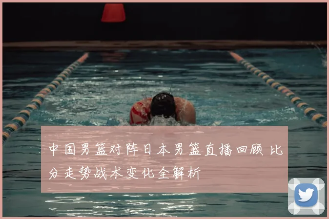 中国男篮对阵日本男篮直播回顾 比分走势战术变化全解析
