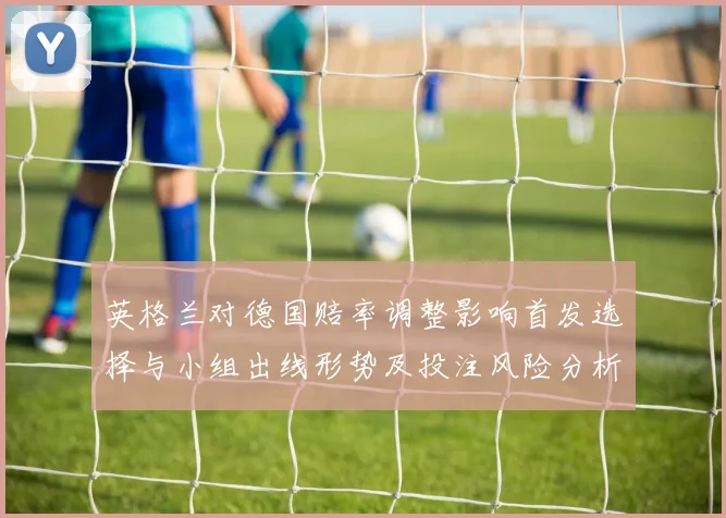 英格兰对德国赔率调整影响首发选择与小组出线形势及投注风险分析