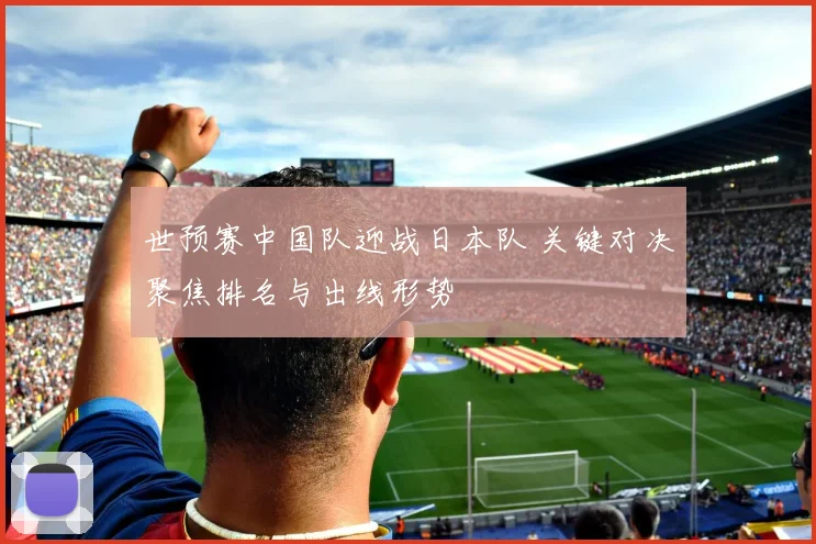 世预赛中国队迎战日本队 关键对决聚焦排名与出线形势