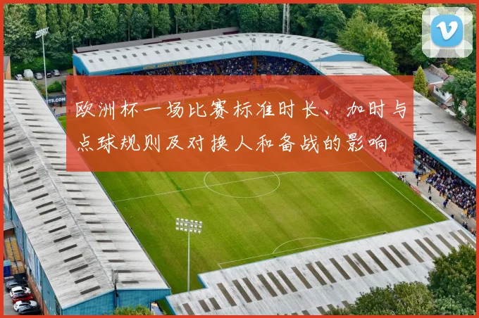 欧洲杯一场比赛标准时长、加时与点球规则及对换人和备战的影响