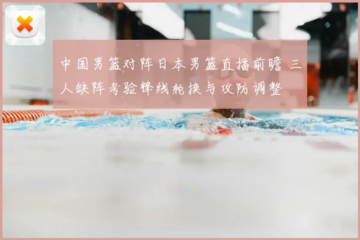 中国男篮对阵日本男篮直播前瞻 三人缺阵考验锋线轮换与攻防调整