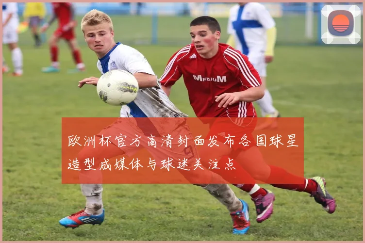 欧洲杯官方高清封面发布各国球星造型成媒体与球迷关注点