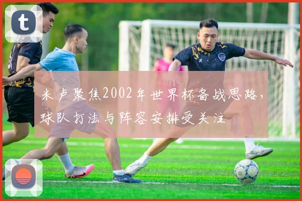 米卢聚焦2002年世界杯备战思路,球队打法与阵容安排受关注