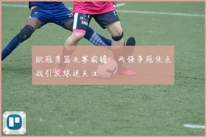 欧冠男篮决赛前瞻:两强争冠焦点战引发球迷关注