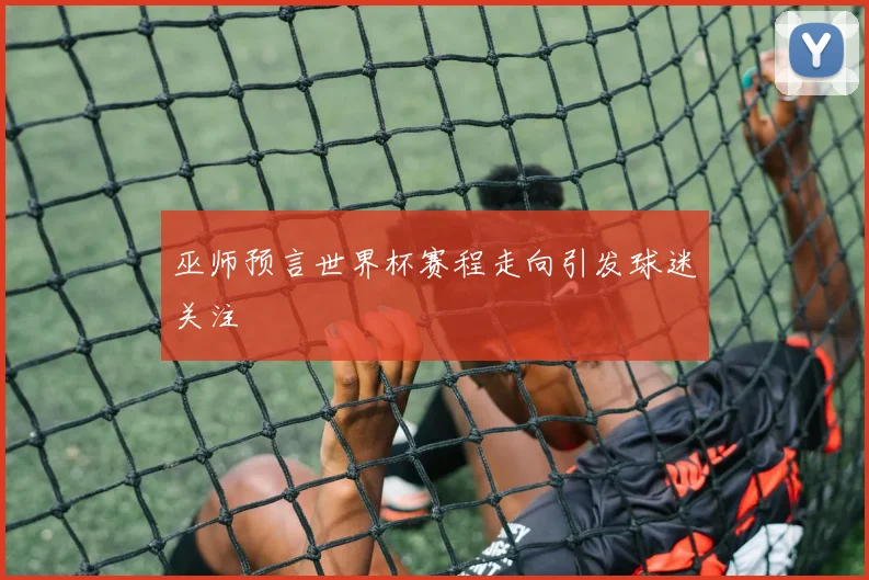 巫师预言世界杯赛程走向引发球迷关注