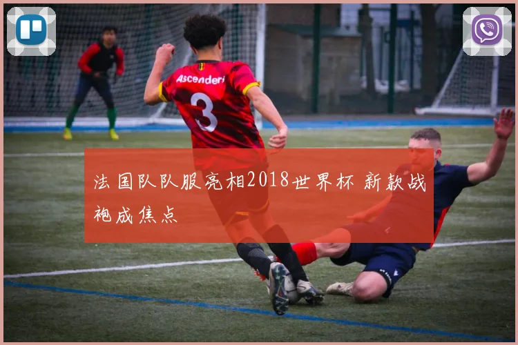 法国队队服亮相2018世界杯 新款战袍成焦点